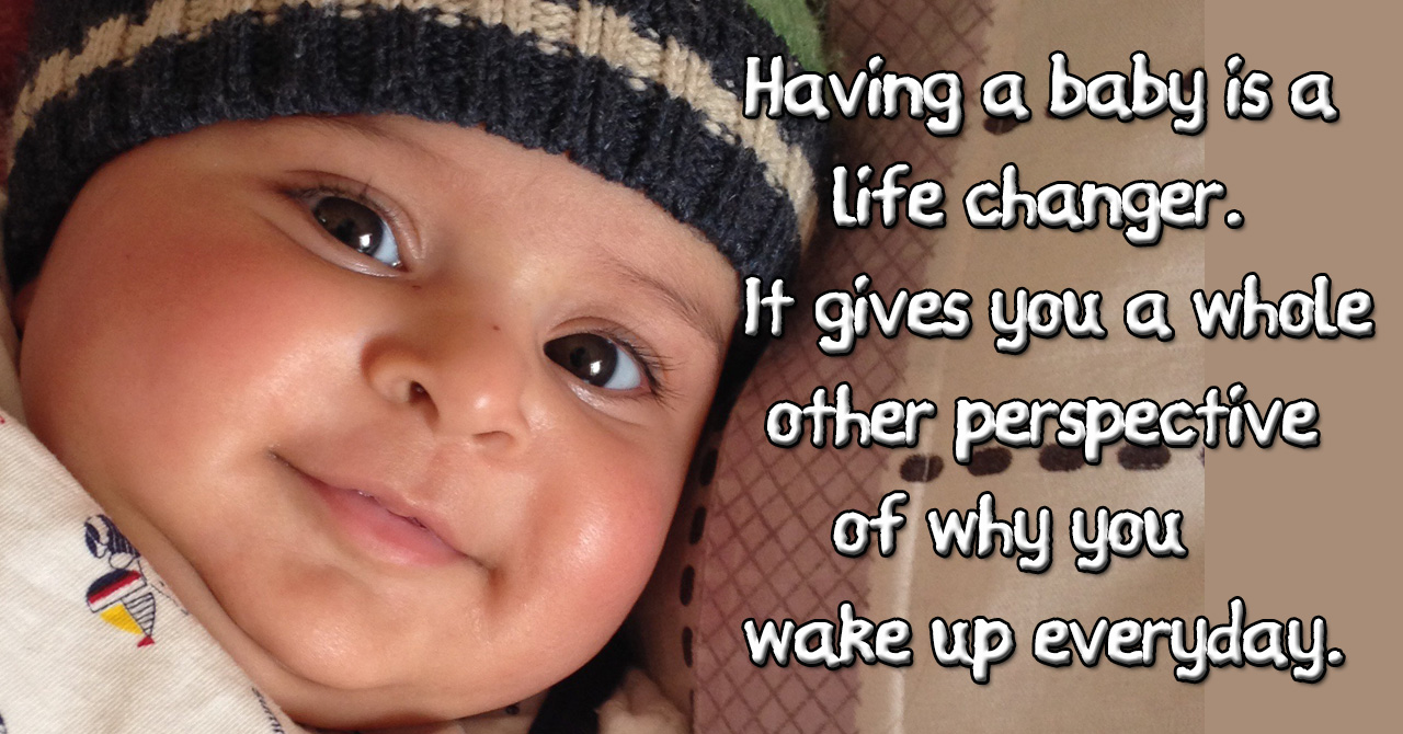 Having a baby is a life changer. It gives you a whole other perspective of why you wake up everyday.