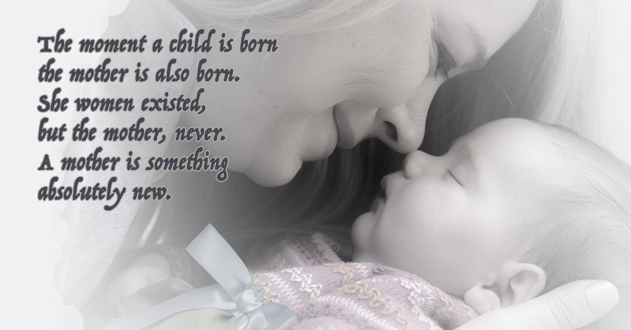 The moment a child is born the mother is also born. She women existed, but the mother, never. A mother is something absolutely new.