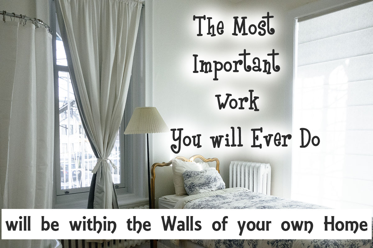The most important work you will ever do will be within the walls of your own home