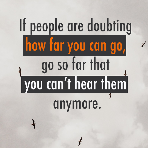 If people are doubting how far you can go, go so far that you can’t hear them anymore