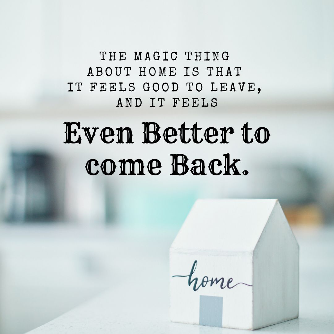 The magic thing about home is that it feels good to leave, and it feels even better to come back