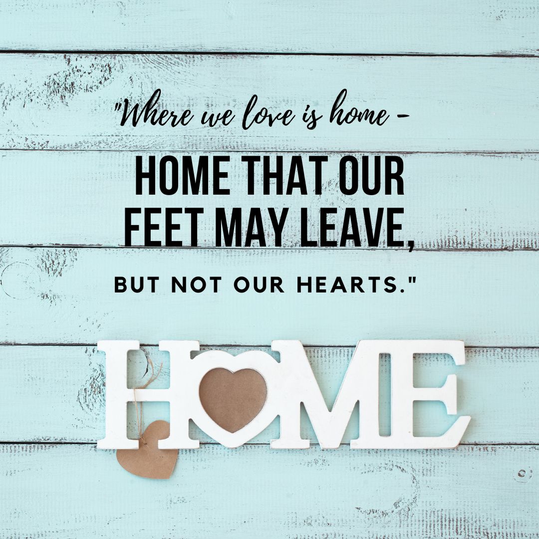 Where we love is home - home that our feet may leave, but not our hearts